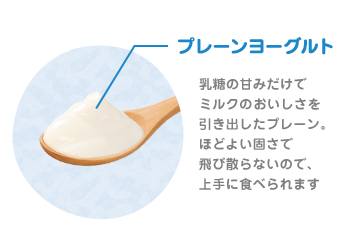 プレーンヨーグルト(砂糖不使用)乳糖の甘みだけでミルクのおいしさを引き出したプレーン。ほどよい固さで飛び散らないので、上手に食べられます