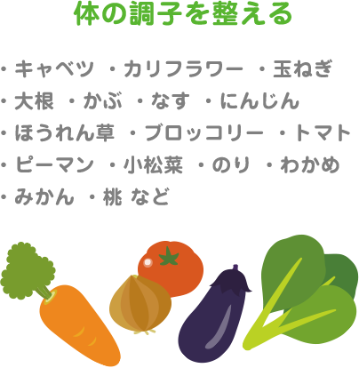 体の調子を整える ・キャベツ ・カリフラワー ・玉ねぎ ・大根 ・かぶ ・なす ・にんじん ・ほうれん草 ・ブロッコリー ・トマト ・ピーマン ・小松菜 ・のり ・わかめ ・みかん ・桃 など