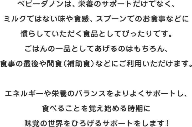 ベビーダノンは、栄養のサポートだけでなく、ミルクではない味や食感、スプーンでのお食事などに慣らしていただく食品としてぴったりです。ごはんの一品としてあげるのはもちろん、食事の最後や間食（補助食）などにご利用いただけます。エネルギーや栄養のバランスをよりよくサポートし、食べることを覚え始める時期に味覚の世界をひろげるサポートをします！