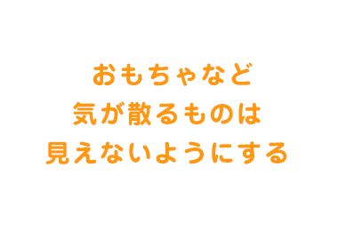  おもちゃなど気が散るものは見えないようにする