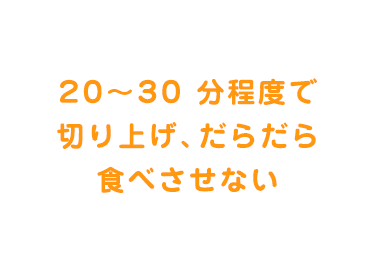 20～30 分程度で切り上げ、だらだら食べさせない