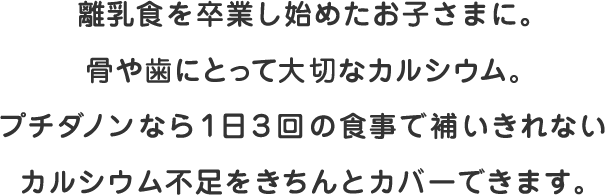 離乳食を卒業し始めたお子さまに。骨や歯にとって大切なカルシウム。プチダノンなら１日３回の食事で補いきれないカルシウム不足をきちんとカバーできます。