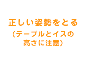  正しい姿勢をとる(テーブルとイスの高さに注意)