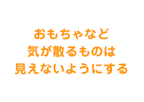  おもちゃなど気が散るものは見えないようにする