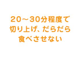 20～30 分程度で切り上げ、だらだら食べさせない