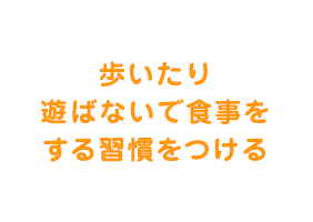  歩いたり遊ばないで食事をする習慣をつける