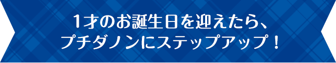1才のお誕生日を迎えたら、プチダノンにステップアップ!