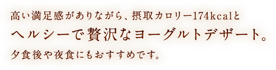高い満足感がありながら、摂取カロリー174kcalとヘルシーで贅沢なヨーグルトデザート。夕食後や夜食にもおすすめです。