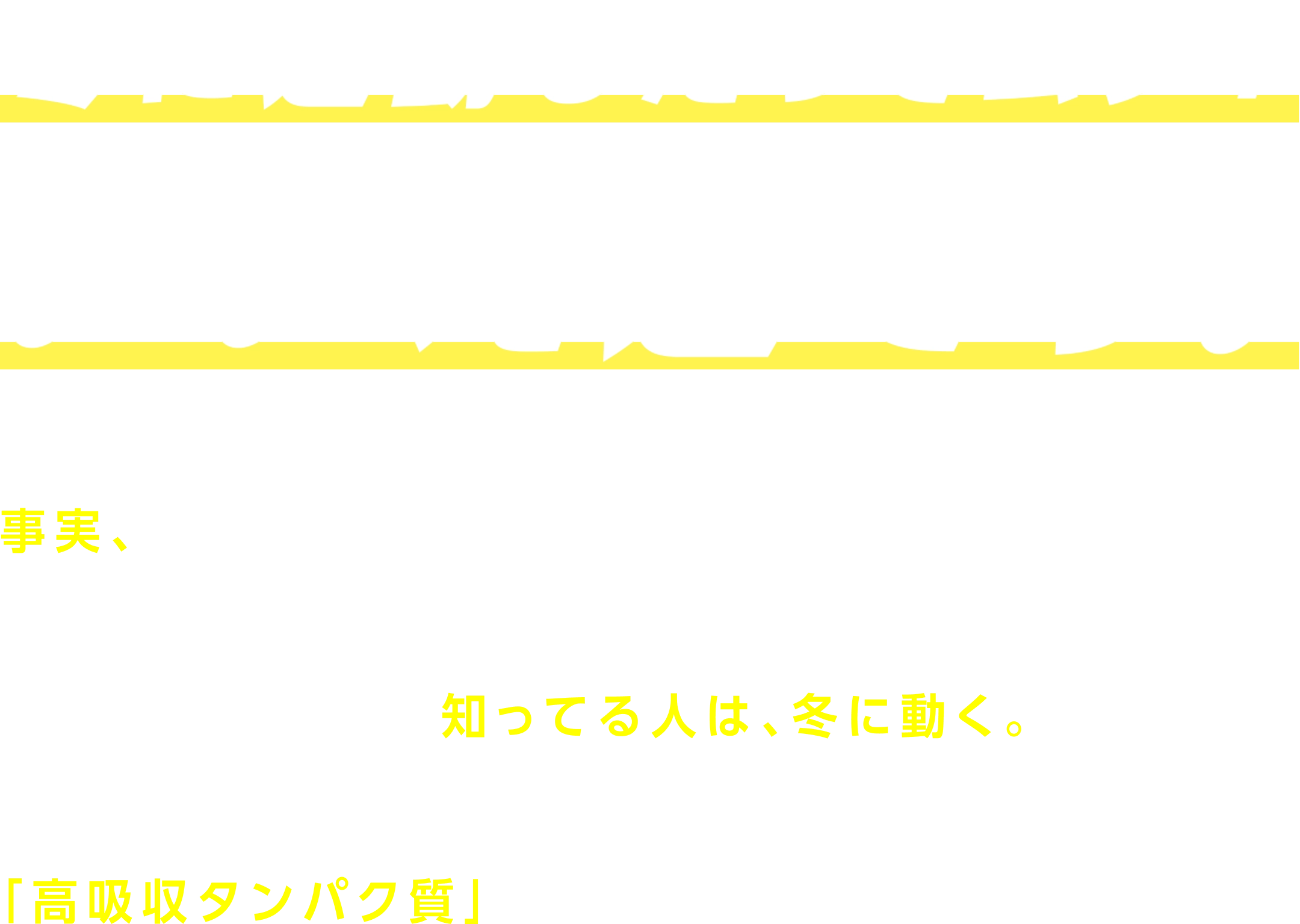 冬に運動したってムダ？いいえ逆です。 事実、基礎代謝が上がる冬※は、夏よりも効率的に体づくりできるゴールデンタイム。運動するなら、冬。知ってる人は、冬に動く。オイコスは、効率的に吸収されることが証明された「高吸収タンパク質」で、冬に運動する人を応援します。