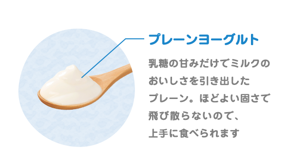 プレーンヨーグルト(砂糖不使用)乳糖の甘みだけでミルクのおいしさを引き出したプレーン。ほどよい固さで飛び散らないので、上手に食べられます